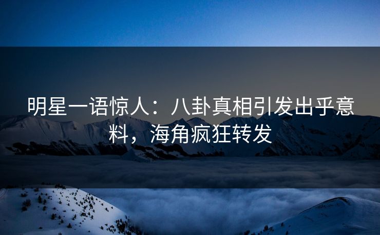 明星一语惊人：八卦真相引发出乎意料，海角疯狂转发