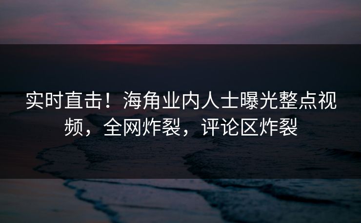 实时直击！海角业内人士曝光整点视频，全网炸裂，评论区炸裂