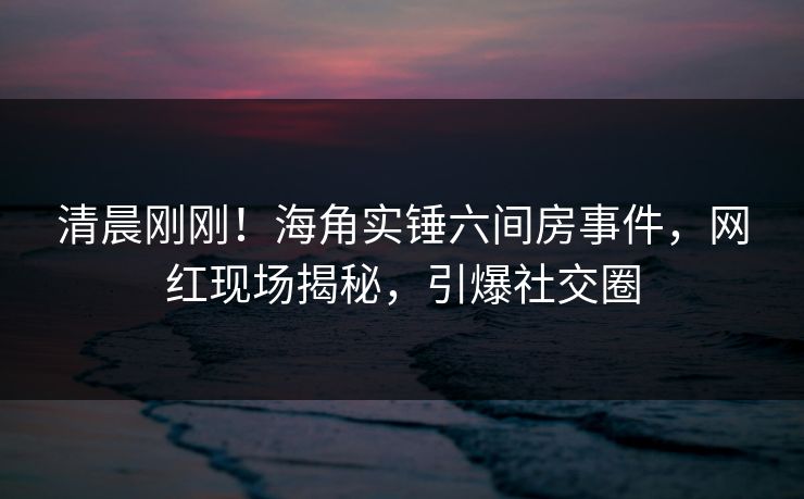 清晨刚刚！海角实锤六间房事件，网红现场揭秘，引爆社交圈