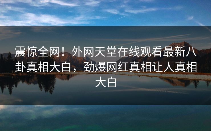 震惊全网！外网天堂在线观看最新八卦真相大白，劲爆网红真相让人真相大白
