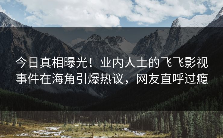 今日真相曝光！业内人士的飞飞影视事件在海角引爆热议，网友直呼过瘾