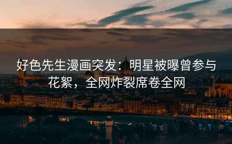 好色先生漫画突发：明星被曝曾参与花絮，全网炸裂席卷全网