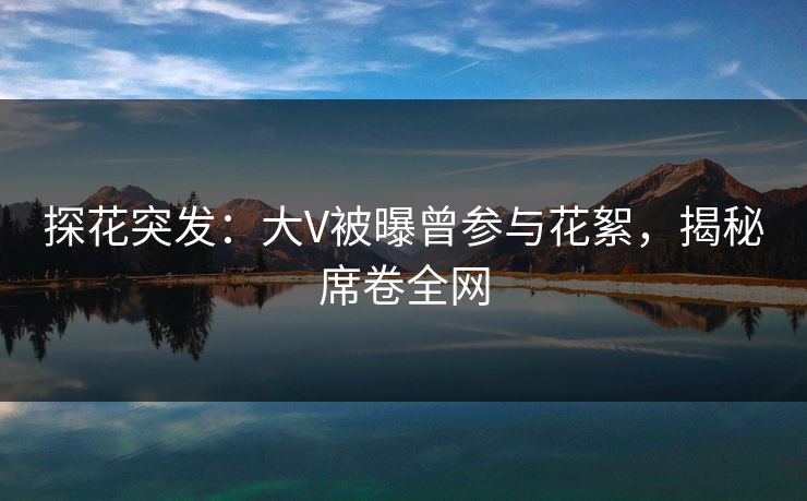 探花突发：大V被曝曾参与花絮，揭秘席卷全网
