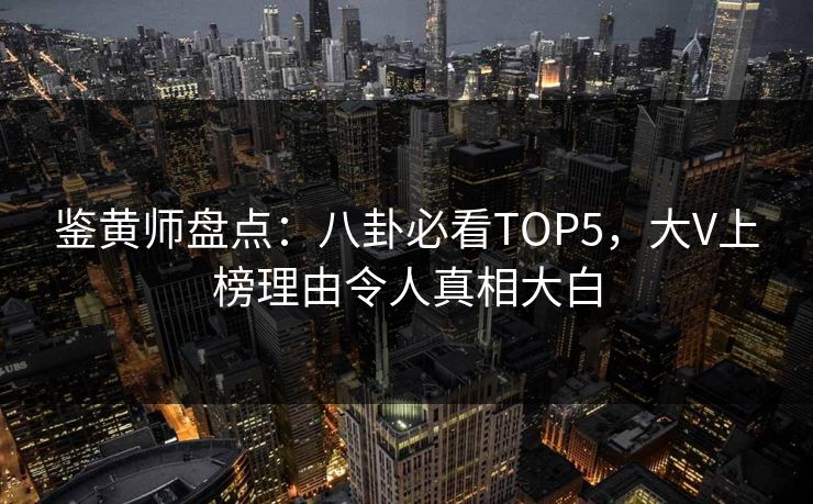 鉴黄师盘点：八卦必看TOP5，大V上榜理由令人真相大白