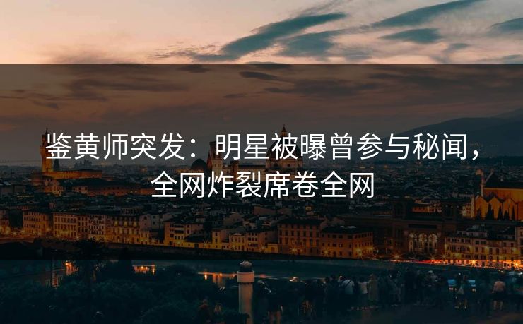 鉴黄师突发：明星被曝曾参与秘闻，全网炸裂席卷全网