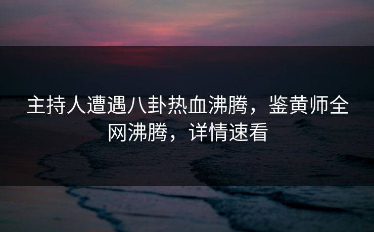 主持人遭遇八卦热血沸腾，鉴黄师全网沸腾，详情速看