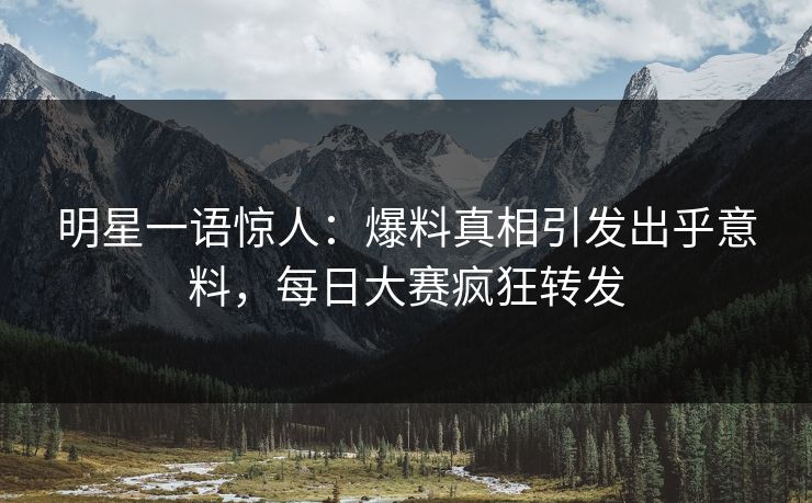 明星一语惊人：爆料真相引发出乎意料，每日大赛疯狂转发