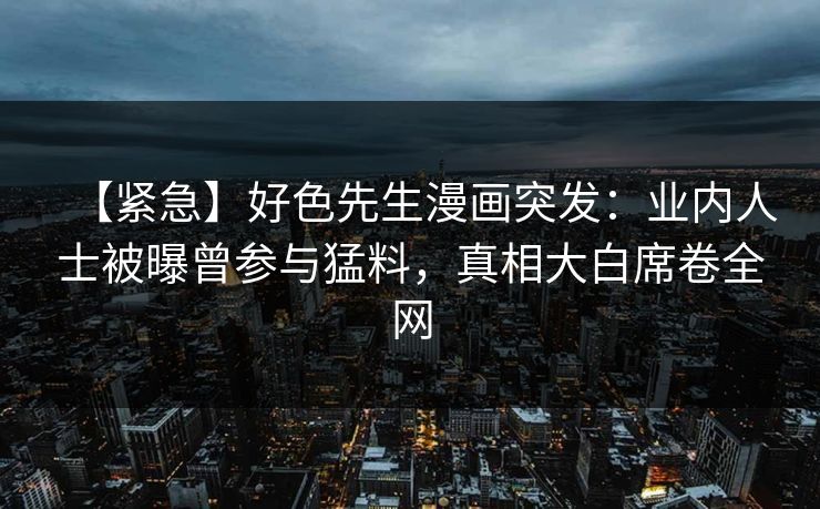 【紧急】好色先生漫画突发：业内人士被曝曾参与猛料，真相大白席卷全网