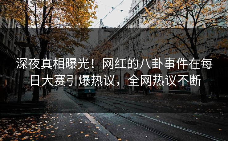 深夜真相曝光！网红的八卦事件在每日大赛引爆热议，全网热议不断