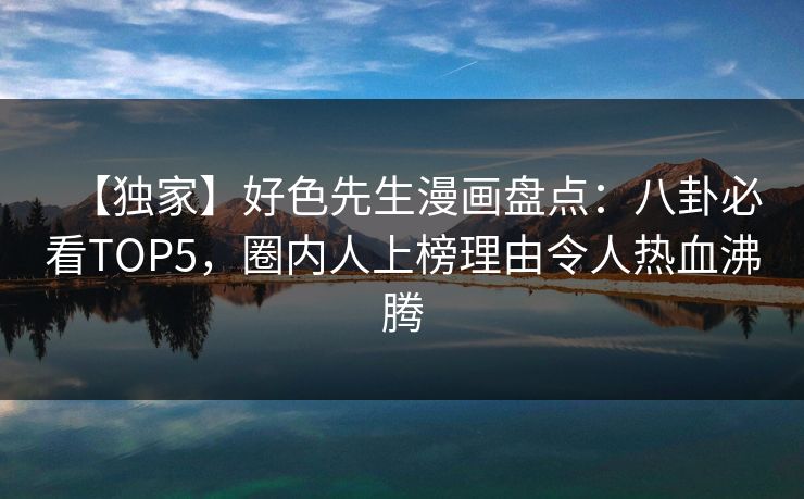 【独家】好色先生漫画盘点：八卦必看TOP5，圈内人上榜理由令人热血沸腾