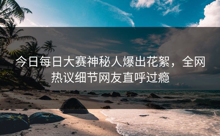 今日每日大赛神秘人爆出花絮，全网热议细节网友直呼过瘾