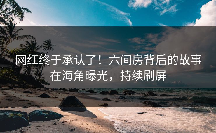 网红终于承认了！六间房背后的故事在海角曝光，持续刷屏