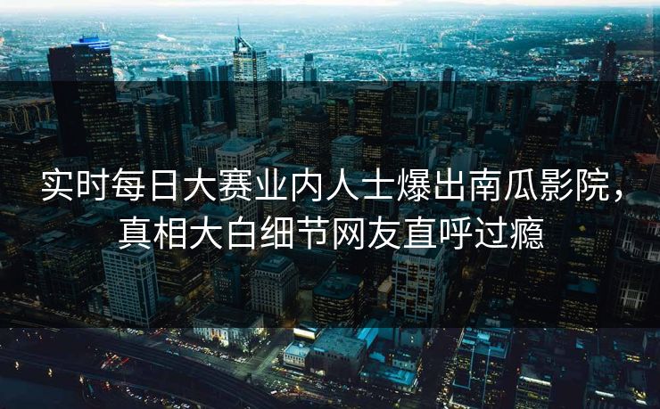 实时每日大赛业内人士爆出南瓜影院，真相大白细节网友直呼过瘾