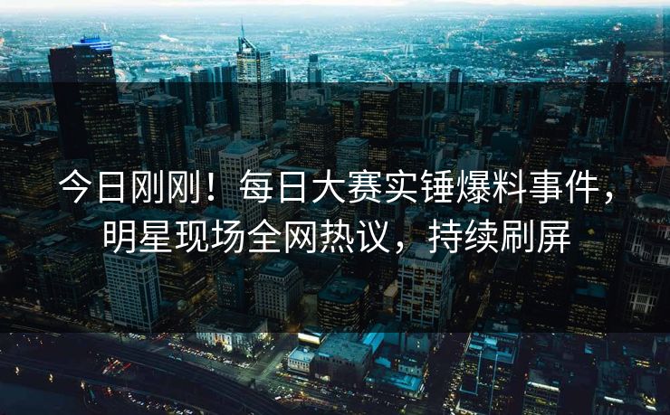 今日刚刚！每日大赛实锤爆料事件，明星现场全网热议，持续刷屏