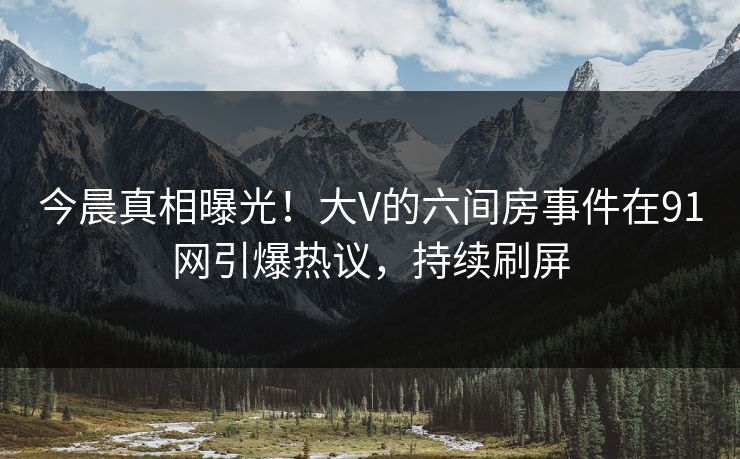 今晨真相曝光！大V的六间房事件在91网引爆热议，持续刷屏