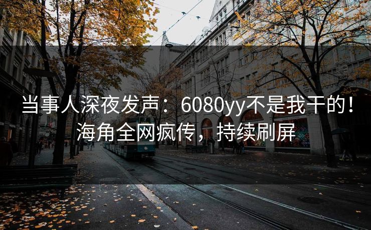 当事人深夜发声：6080yy不是我干的！海角全网疯传，持续刷屏