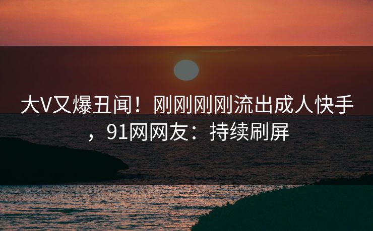 大V又爆丑闻！刚刚刚刚流出成人快手，91网网友：持续刷屏