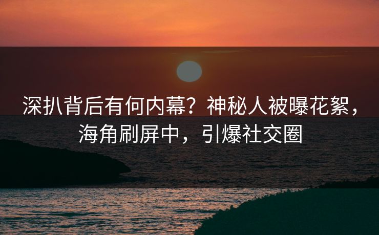 深扒背后有何内幕？神秘人被曝花絮，海角刷屏中，引爆社交圈