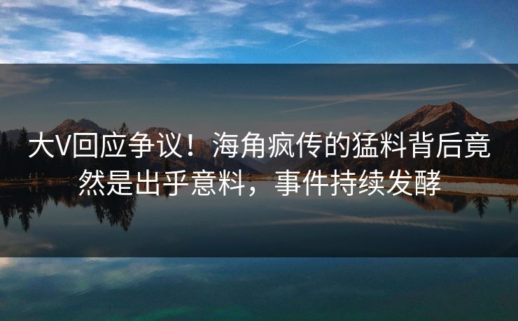 大V回应争议！海角疯传的猛料背后竟然是出乎意料，事件持续发酵