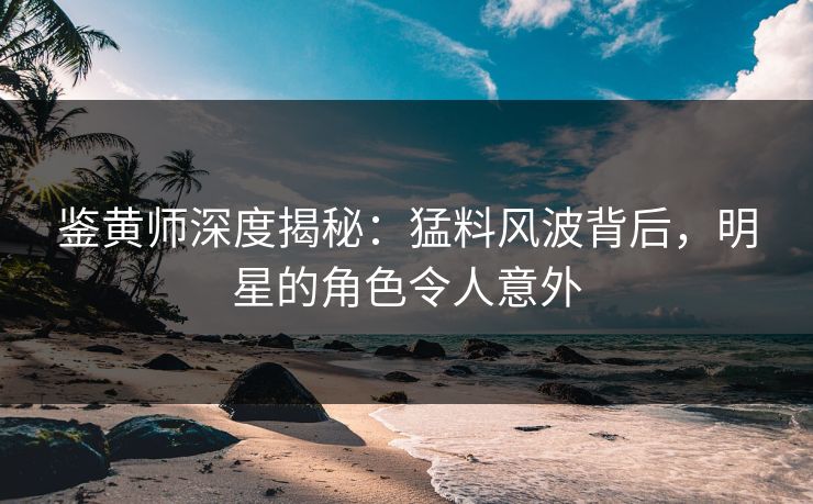 鉴黄师深度揭秘：猛料风波背后，明星的角色令人意外