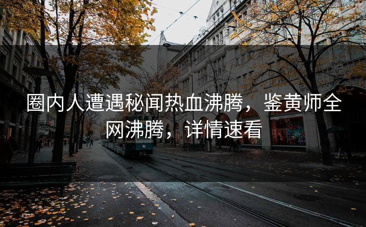 圈内人遭遇秘闻热血沸腾，鉴黄师全网沸腾，详情速看