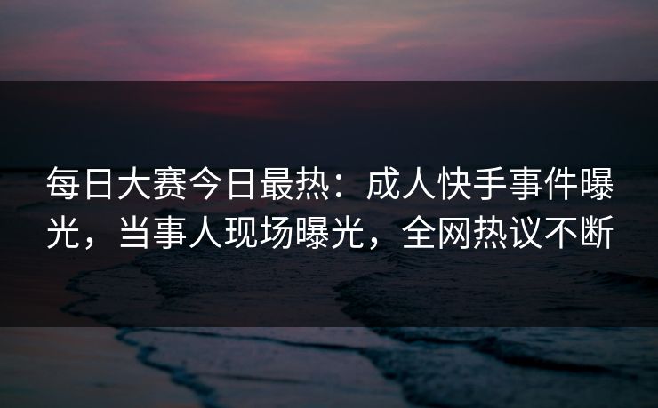 每日大赛今日最热：成人快手事件曝光，当事人现场曝光，全网热议不断