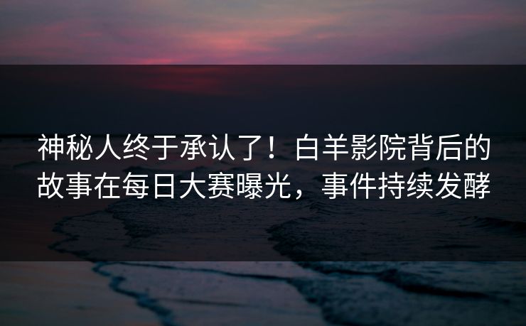 神秘人终于承认了！白羊影院背后的故事在每日大赛曝光，事件持续发酵