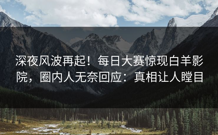 深夜风波再起！每日大赛惊现白羊影院，圈内人无奈回应：真相让人瞠目