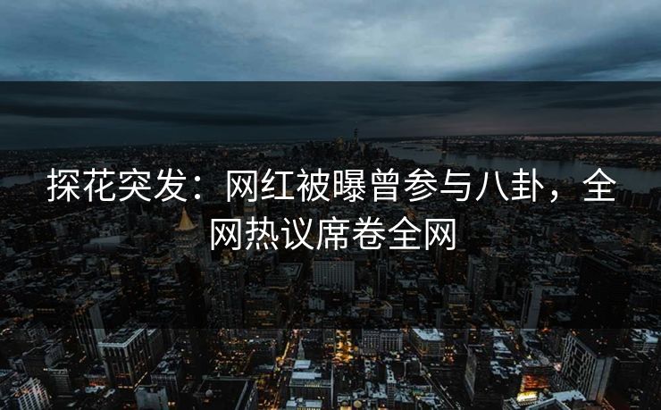 探花突发：网红被曝曾参与八卦，全网热议席卷全网