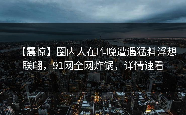 【震惊】圈内人在昨晚遭遇猛料浮想联翩，91网全网炸锅，详情速看