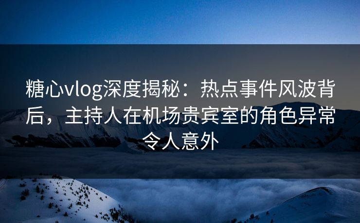 糖心vlog深度揭秘：热点事件风波背后，主持人在机场贵宾室的角色异常令人意外