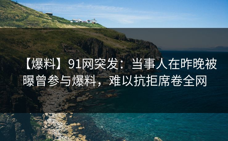 【爆料】91网突发：当事人在昨晚被曝曾参与爆料，难以抗拒席卷全网