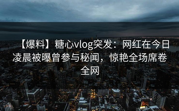 【爆料】糖心vlog突发：网红在今日凌晨被曝曾参与秘闻，惊艳全场席卷全网