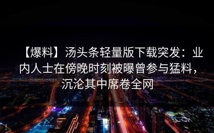 【爆料】汤头条轻量版下载突发：业内人士在傍晚时刻被曝曾参与猛料，沉沦其中席卷全网