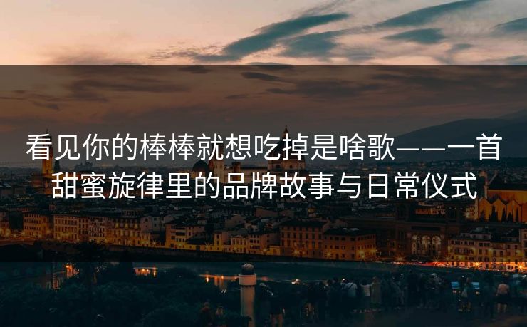 看见你的棒棒就想吃掉是啥歌——一首甜蜜旋律里的品牌故事与日常仪式