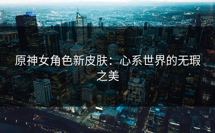 原神女角色新皮肤：心系世界的无瑕之美