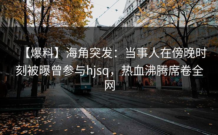 【爆料】海角突发：当事人在傍晚时刻被曝曾参与hjsq，热血沸腾席卷全网