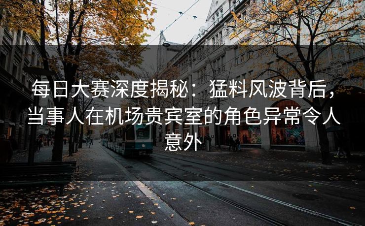 每日大赛深度揭秘：猛料风波背后，当事人在机场贵宾室的角色异常令人意外
