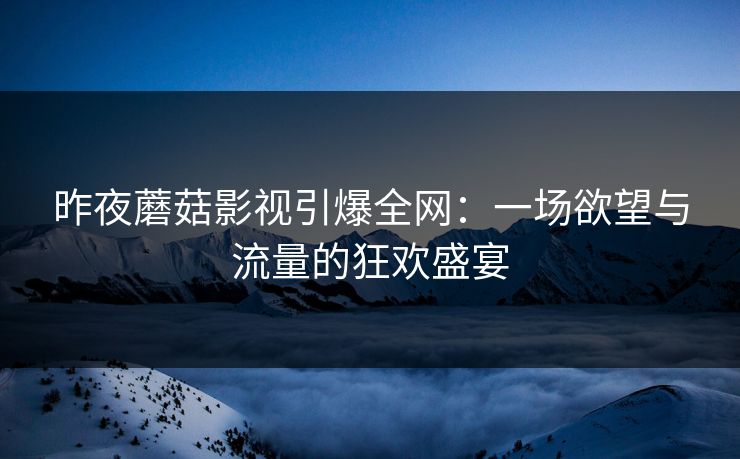 昨夜蘑菇影视引爆全网：一场欲望与流量的狂欢盛宴