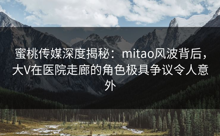 蜜桃传媒深度揭秘：mitao风波背后，大V在医院走廊的角色极具争议令人意外