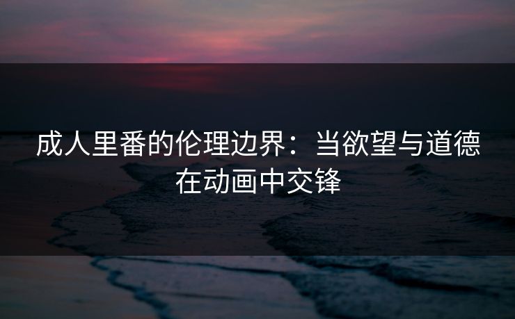成人里番的伦理边界:当欲望与道德在动画中交锋