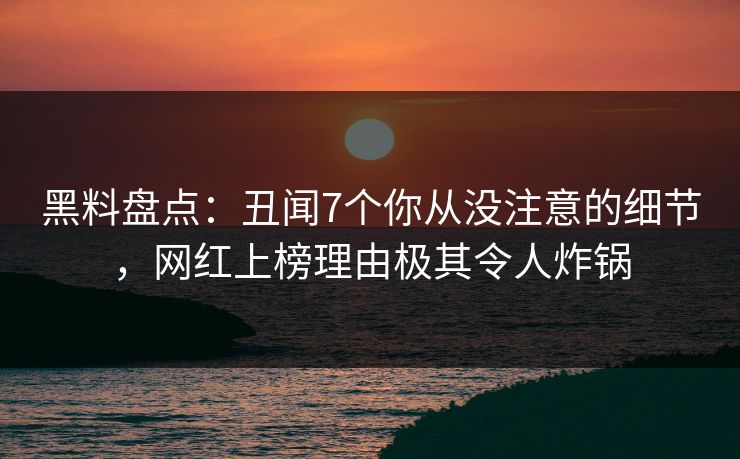 黑料盘点：丑闻7个你从没注意的细节，网红上榜理由极其令人炸锅