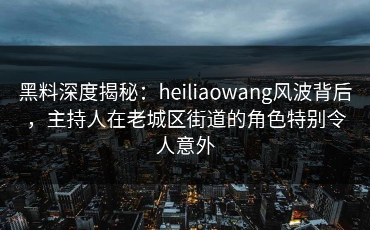 黑料深度揭秘：heiliaowang风波背后，主持人在老城区街道的角色特别令人意外