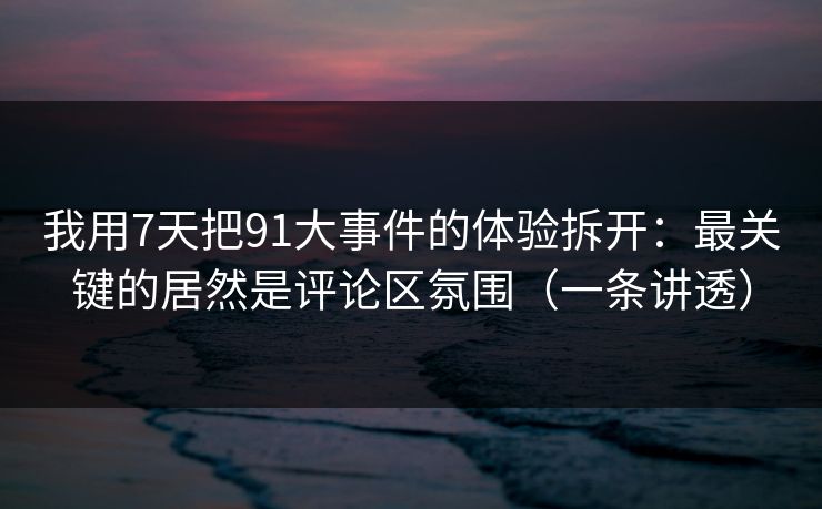 我用7天把91大事件的体验拆开：最关键的居然是评论区氛围（一条讲透）