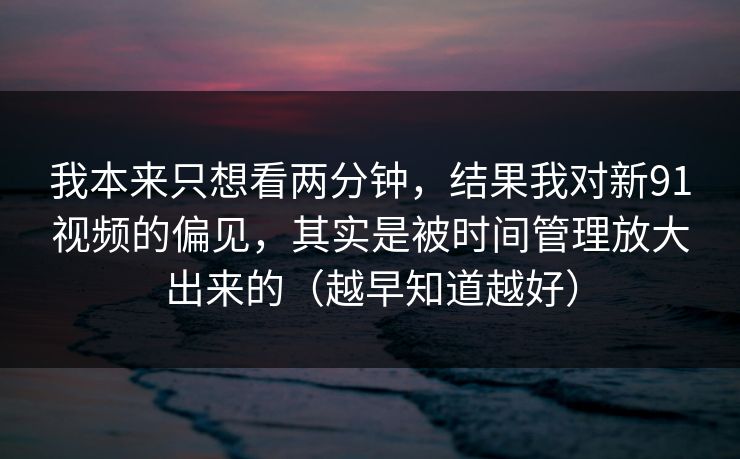 我本来只想看两分钟，结果我对新91视频的偏见，其实是被时间管理放大出来的（越早知道越好）