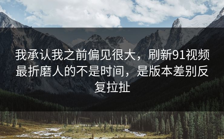 我承认我之前偏见很大，刷新91视频最折磨人的不是时间，是版本差别反复拉扯