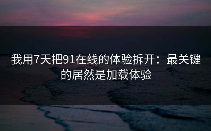 我用7天把91在线的体验拆开：最关键的居然是加载体验