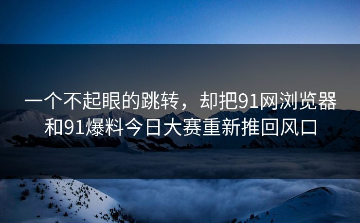 一个不起眼的跳转,却把91网浏览器和91爆料今日大赛重新推回风口 一个不起眼的跳转,却把91网浏览器和91爆料今日大赛重新推回风口