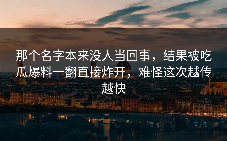 那个名字本来没人当回事,结果被吃瓜爆料一翻直接炸开,难怪这次越传越快 那个名字本来没人当回事,结果被吃瓜爆料一翻直接炸开,难怪这次越传越快
